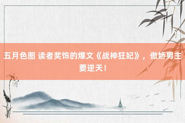 五月色图 读者奖饰的爆文《战神狂妃》，傲娇男主要逆天！