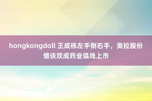 hongkongdoll 王成栋左手倒右手，奥拉股份借谈双成药业弧线上市