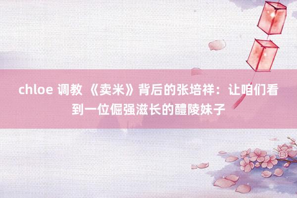 chloe 调教 《卖米》背后的张培祥：让咱们看到一位倔强滋长的醴陵妹子