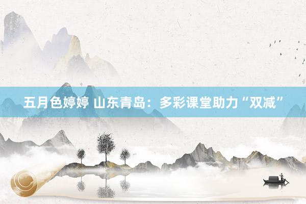 五月色婷婷 山东青岛:多彩课堂助力“双减”