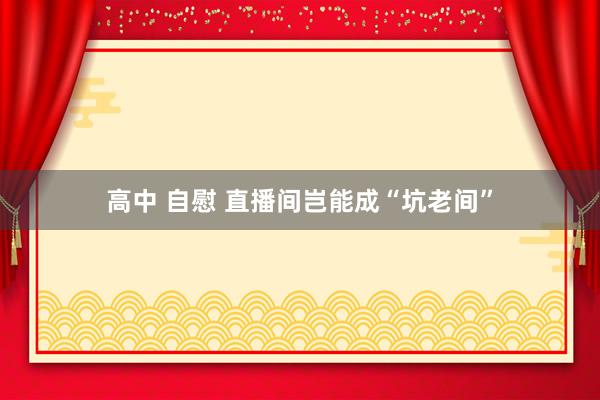 高中 自慰 直播间岂能成“坑老间”