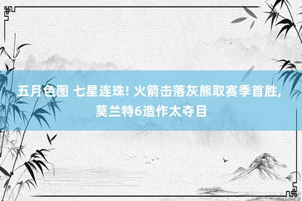 五月色图 七星连珠! 火箭击落灰熊取赛季首胜， 莫兰特6造作太夺目