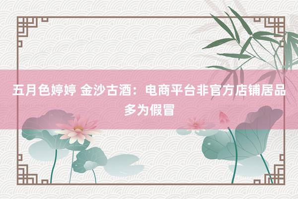 五月色婷婷 金沙古酒：电商平台非官方店铺居品多为假冒