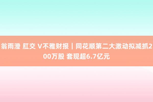 翁雨澄 肛交 V不雅财报｜同花顺第二大激动拟减抓200万股 套现超6.7亿元