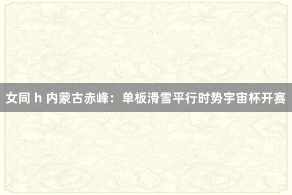 女同 h 内蒙古赤峰：单板滑雪平行时势宇宙杯开赛