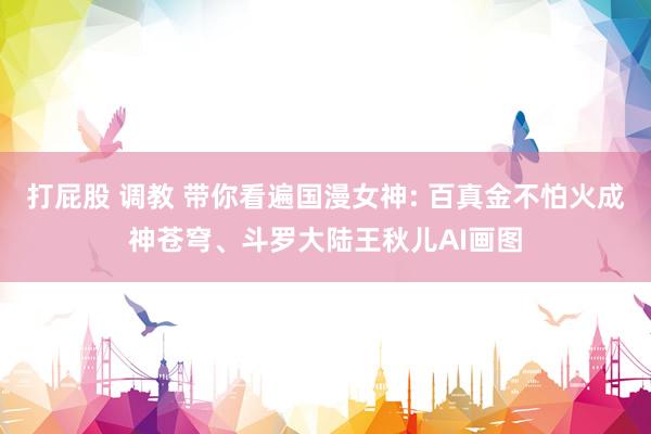 打屁股 调教 带你看遍国漫女神: 百真金不怕火成神苍穹、斗罗大陆王秋儿AI画图