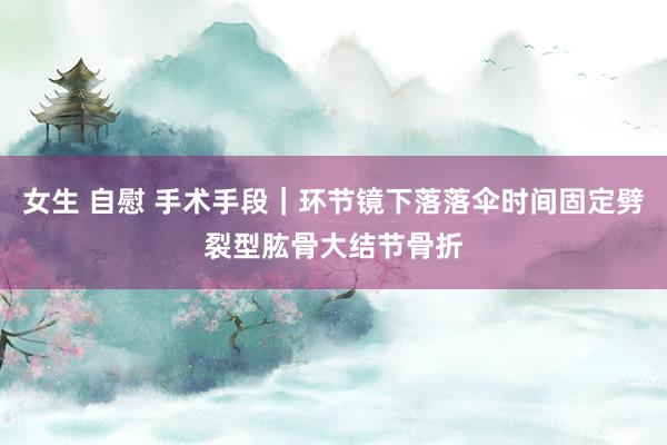 女生 自慰 手术手段｜环节镜下落落伞时间固定劈裂型肱骨大结节骨折