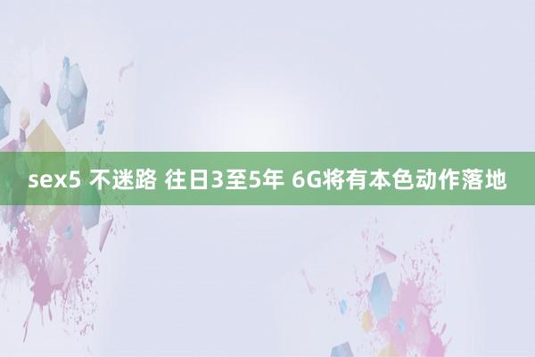 sex5 不迷路 往日3至5年 6G将有本色动作落地