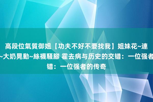 高段位氣質御姐【功夫不好不要找我】姐妹花~連體絲襪~大奶晃動~絲襪騷腳 霍去病与历史的交错：一位强者的传奇