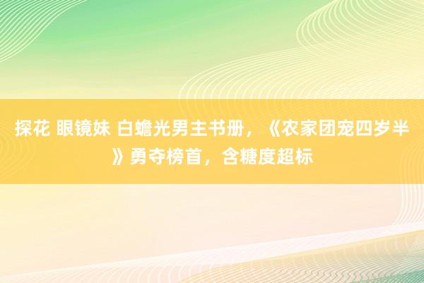 探花 眼镜妹 白蟾光男主书册，《农家团宠四岁半》勇夺榜首，含糖度超标