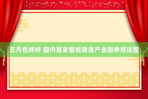 五月色婷婷 国内首家智能建造产业园参预运营