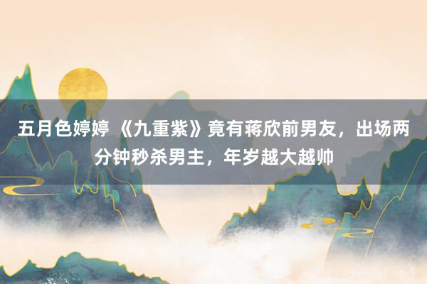 五月色婷婷 《九重紫》竟有蒋欣前男友，出场两分钟秒杀男主，年岁越大越帅