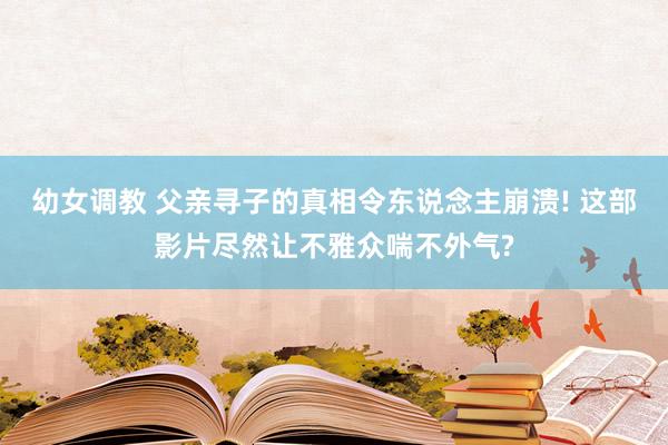 幼女调教 父亲寻子的真相令东说念主崩溃! 这部影片尽然让不雅众喘不外气?