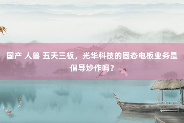 国产 人兽 五天三板，光华科技的固态电板业务是倡导炒作吗？