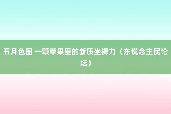 五月色图 一颗苹果里的新质坐褥力（东说念主民论坛）