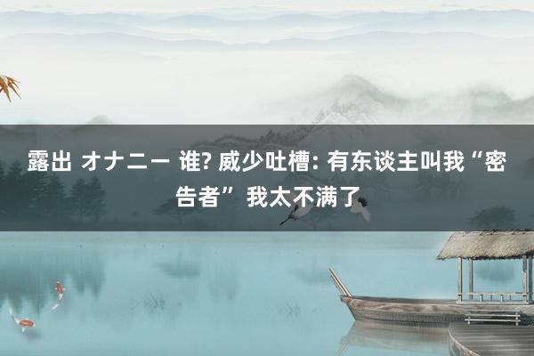 露出 オナニー 谁? 威少吐槽: 有东谈主叫我“密告者” 我太不满了