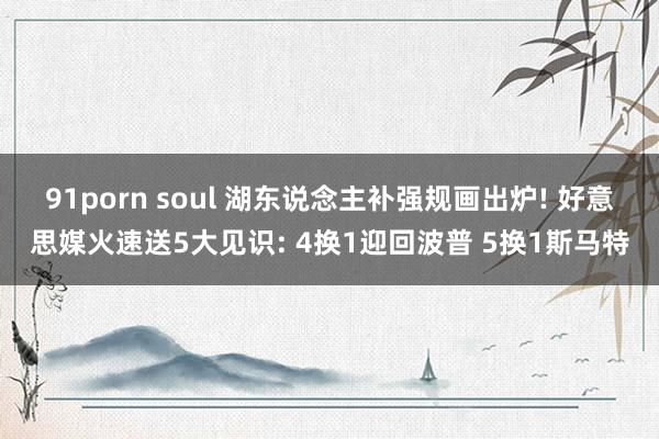91porn soul 湖东说念主补强规画出炉! 好意思媒火速送5大见识: 4换1迎回波普 5换1斯马特