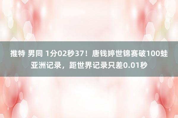 推特 男同 1分02秒37！唐钱婷世锦赛破100蛙亚洲记录，距世界记录只差0.01秒