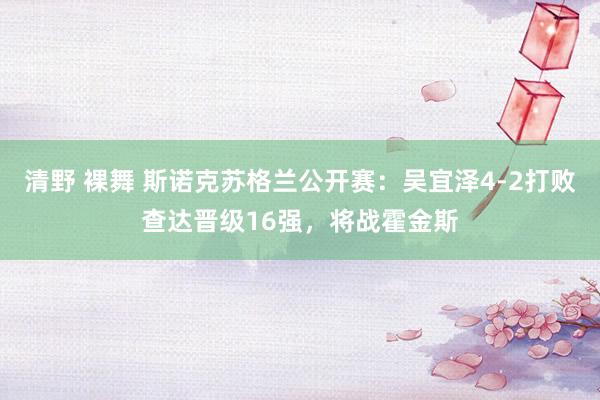 清野 裸舞 斯诺克苏格兰公开赛：吴宜泽4-2打败查达晋级16强，将战霍金斯