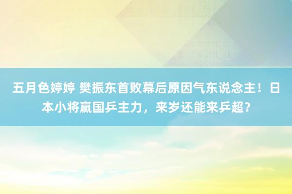 五月色婷婷 樊振东首败幕后原因气东说念主！日本小将赢国乒主力，来岁还能来乒超？