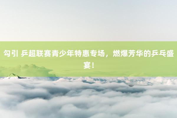 勾引 乒超联赛青少年特惠专场，燃爆芳华的乒乓盛宴！