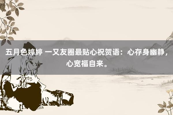 五月色婷婷 一又友圈最贴心祝贺语：心存身幽静，心宽福自来。