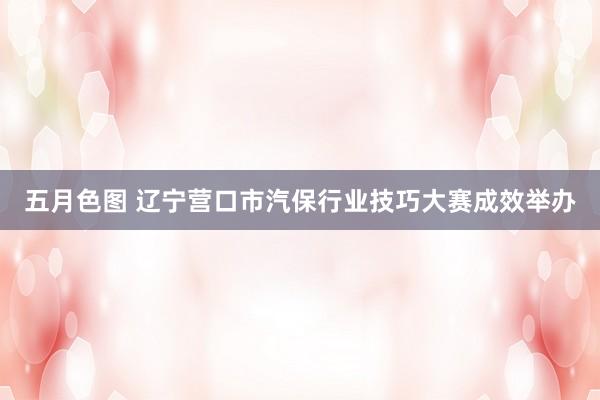 五月色图 辽宁营口市汽保行业技巧大赛成效举办