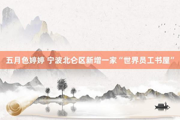 五月色婷婷 宁波北仑区新增一家“世界员工书屋”