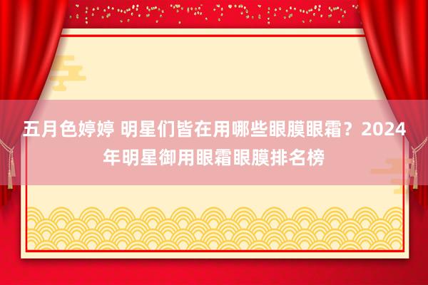 五月色婷婷 明星们皆在用哪些眼膜眼霜？2024年明星御用眼霜眼膜排名榜