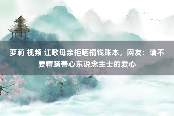 萝莉 视频 江歌母亲拒晒捐钱账本，网友：请不要糟踏善心东说念主士的爱心