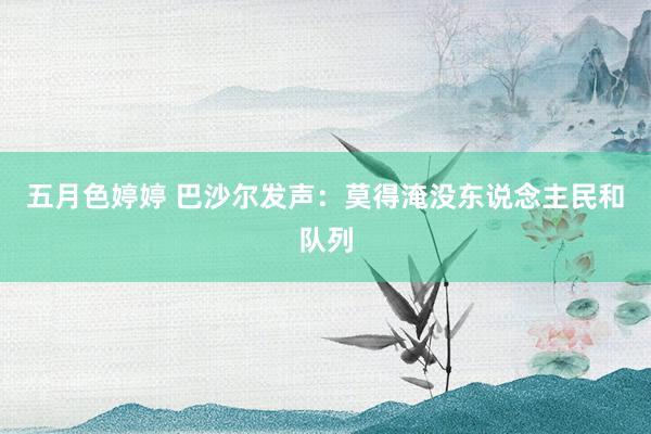 五月色婷婷 巴沙尔发声：莫得淹没东说念主民和队列