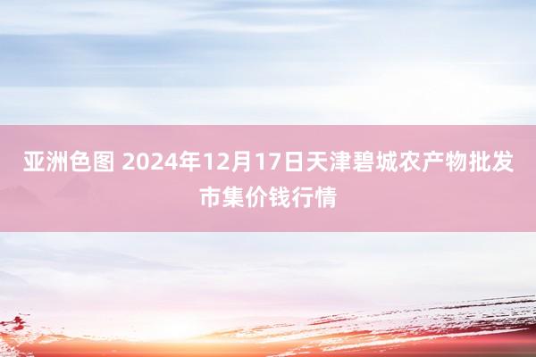 亚洲色图 2024年12月17日天津碧城农产物批发市集价钱行情