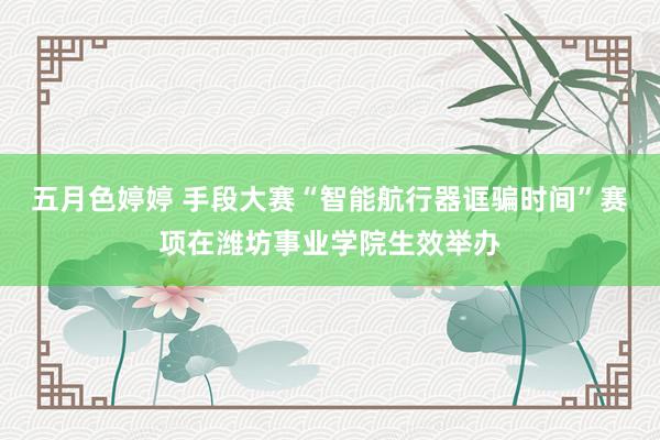 五月色婷婷 手段大赛“智能航行器诓骗时间”赛项在潍坊事业学院生效举办