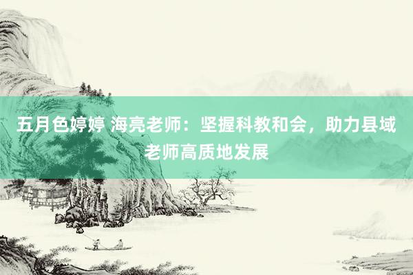 五月色婷婷 海亮老师：坚握科教和会，助力县域老师高质地发展