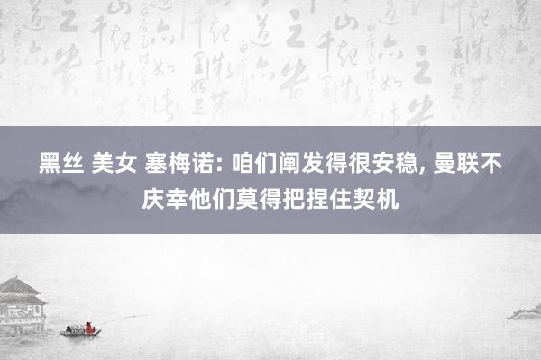 黑丝 美女 塞梅诺: 咱们阐发得很安稳, 曼联不庆幸他们莫得把捏住契机
