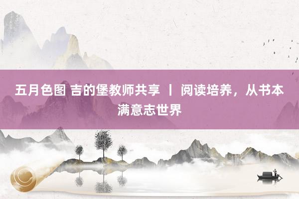 五月色图 吉的堡教师共享 丨 阅读培养，从书本满意志世界