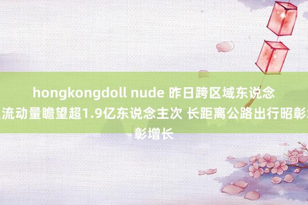 hongkongdoll nude 昨日跨区域东说念主员流动量瞻望超1.9亿东说念主次 长距离公路出行昭彰增长