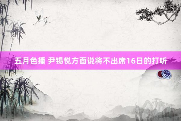 五月色播 尹锡悦方面说将不出席16日的打听