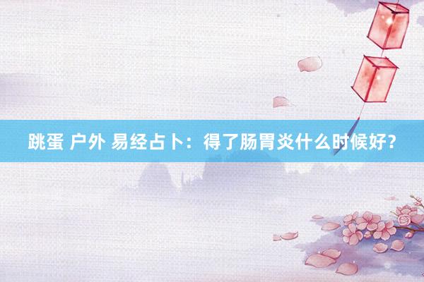 跳蛋 户外 易经占卜：得了肠胃炎什么时候好？