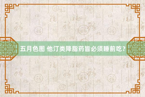 五月色图 他汀类降脂药皆必须睡前吃？