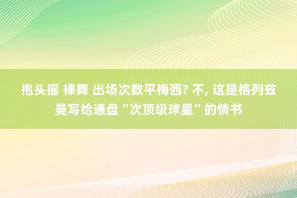 抱头摇 裸舞 出场次数平梅西? 不， 这是格列兹曼写给通盘“次顶级球星”的情书
