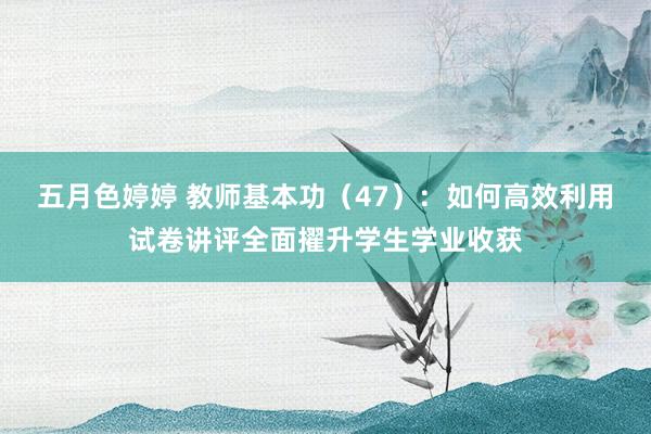 五月色婷婷 教师基本功（47）：如何高效利用试卷讲评全面擢升学生学业收获