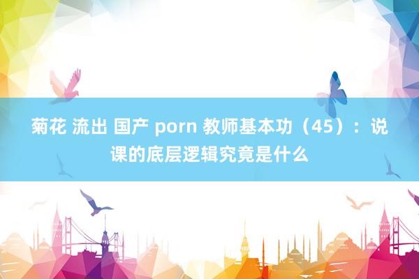 菊花 流出 国产 porn 教师基本功（45）：说课的底层逻辑究竟是什么