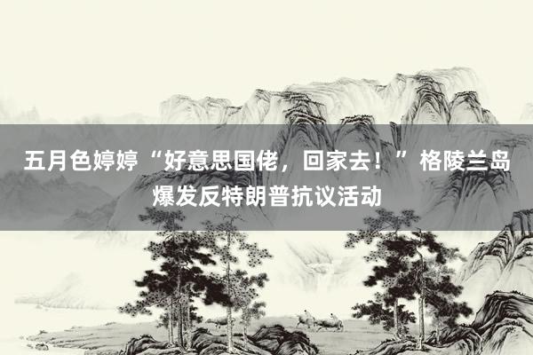 五月色婷婷 “好意思国佬，回家去！” 格陵兰岛爆发反特朗普抗议活动