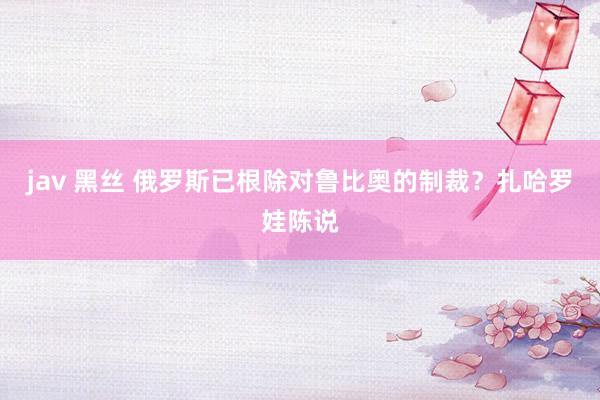 jav 黑丝 俄罗斯已根除对鲁比奥的制裁？扎哈罗娃陈说