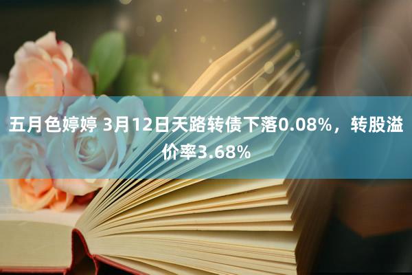 五月色婷婷 3月12日天路转债下落0.08%，转股溢价率3.68%