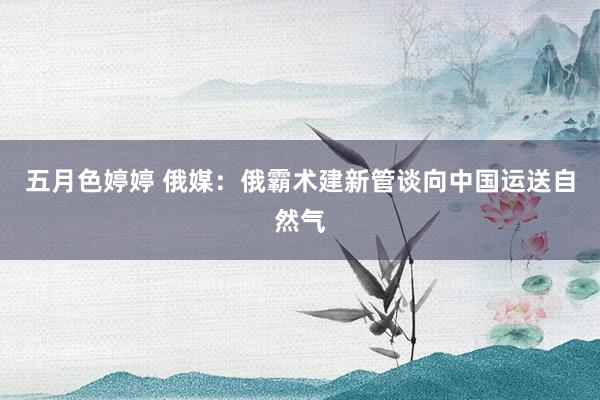 五月色婷婷 俄媒：俄霸术建新管谈向中国运送自然气