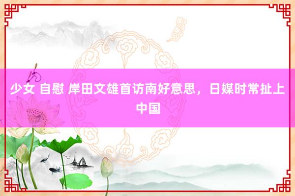 少女 自慰 岸田文雄首访南好意思，日媒时常扯上中国