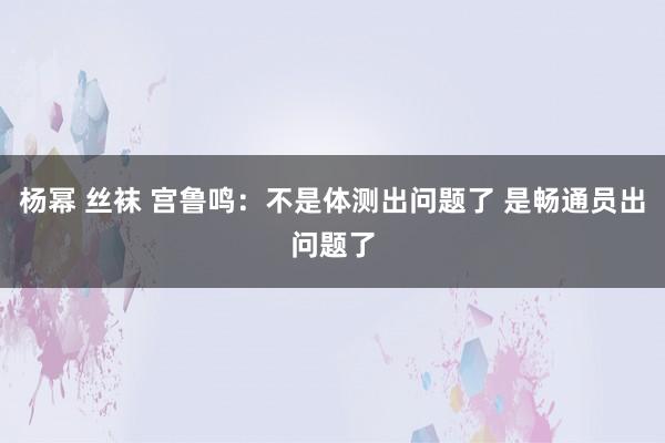 杨幂 丝袜 宫鲁鸣：不是体测出问题了 是畅通员出问题了