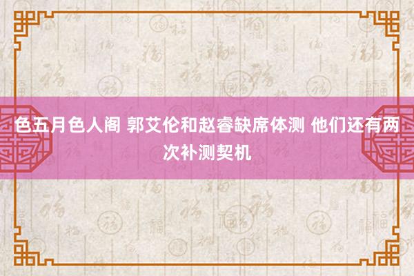 色五月色人阁 郭艾伦和赵睿缺席体测 他们还有两次补测契机
